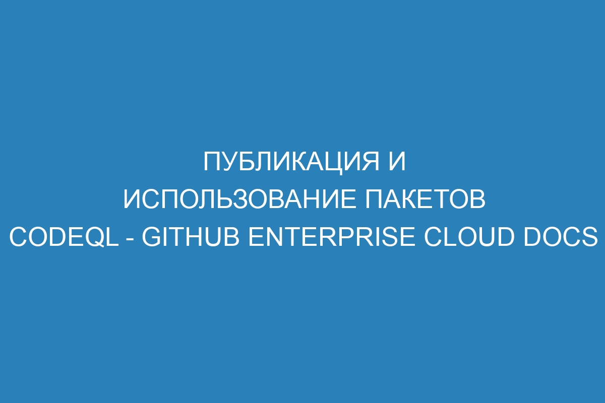 Публикация и использование пакетов CodeQL - GitHub Enterprise Cloud Docs