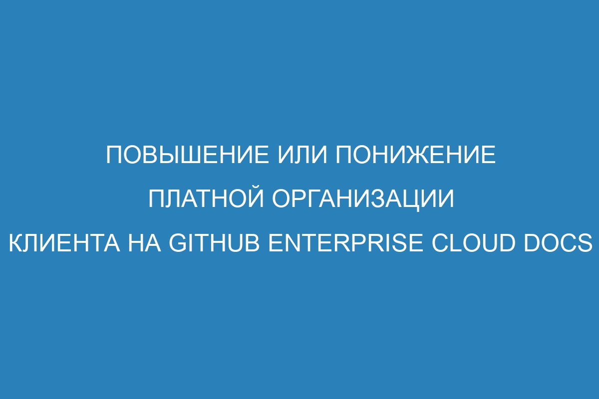 Повышение или понижение платной организации клиента на GitHub Enterprise Cloud Docs