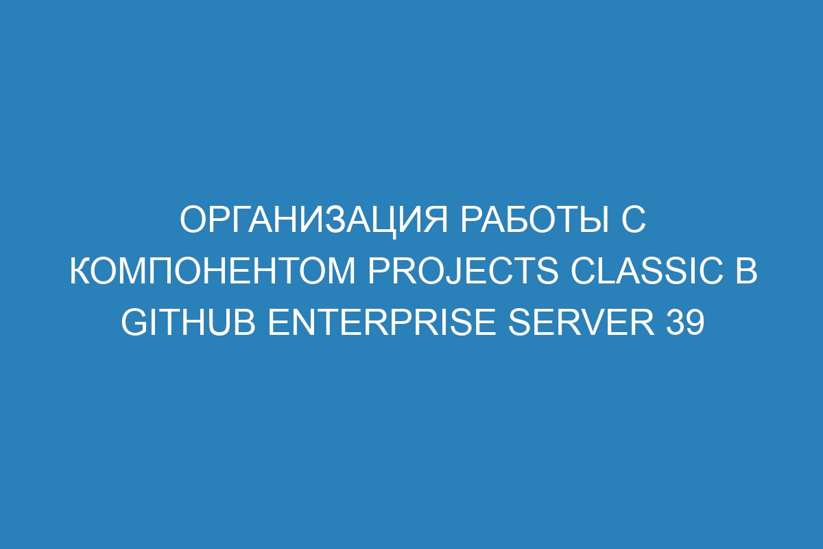 Организация работы с компонентом projects classic в GitHub Enterprise Server 39