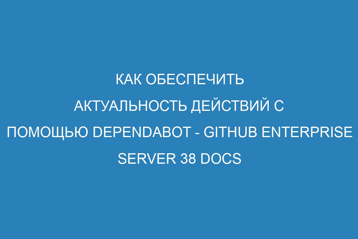 Как обеспечить актуальность действий с помощью Dependabot - GitHub Enterprise Server 38 Docs