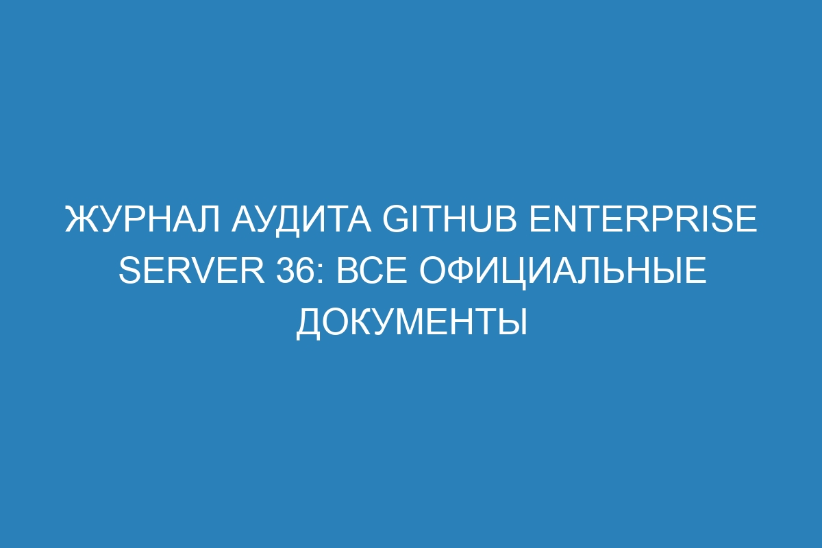 Журнал аудита GitHub Enterprise Server 36: все официальные документы