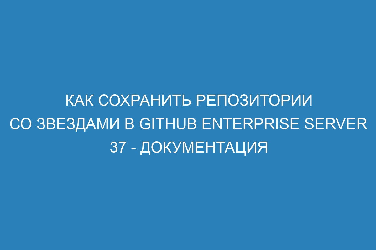 Как сохранить репозитории со звездами в GitHub Enterprise Server 37 - документация