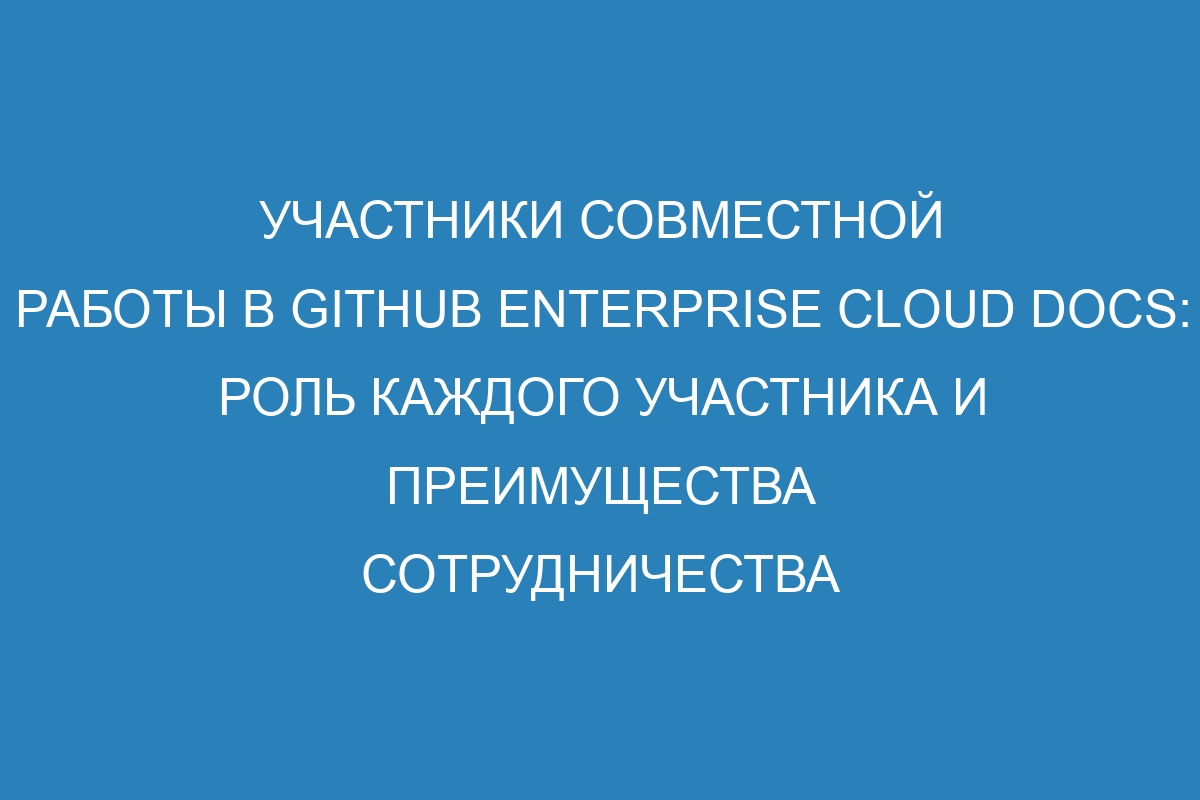 Участники совместной работы в GitHub Enterprise Cloud Docs: роль каждого участника и преимущества сотрудничества