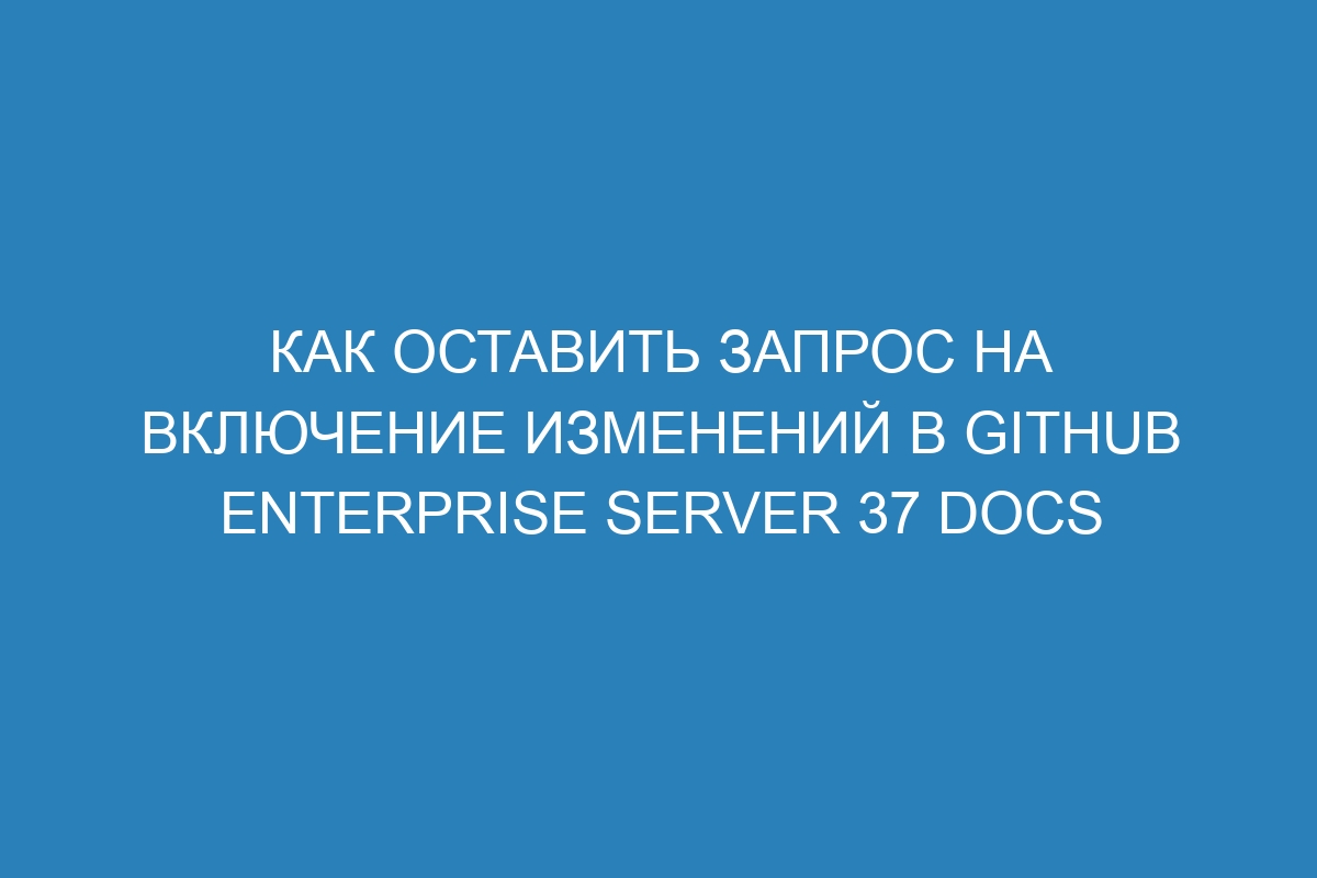 Как оставить запрос на включение изменений в GitHub Enterprise Server 37 Docs