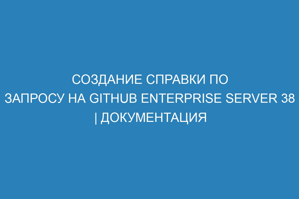 Создание справки по запросу на GitHub Enterprise Server 38 | Документация