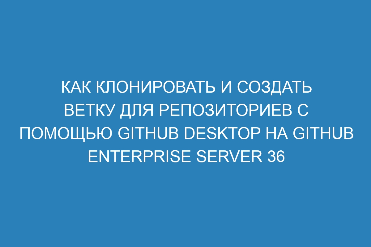 Как клонировать и создать ветку для репозиториев с помощью GitHub Desktop на GitHub Enterprise Server 36