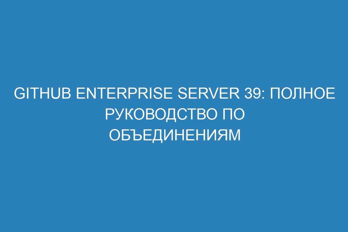 GitHub Enterprise Server 39: полное руководство по объединениям