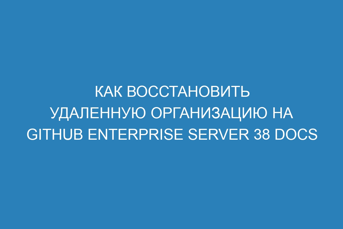 Как восстановить удаленную организацию на GitHub Enterprise Server 38 Docs