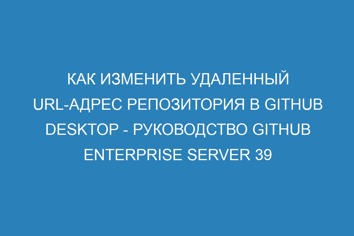 Как изменить удаленный URL-адрес репозитория в GitHub Desktop - Руководство GitHub Enterprise Server 39