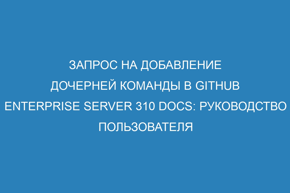 Запрос на добавление дочерней команды в GitHub Enterprise Server 310 Docs: руководство пользователя