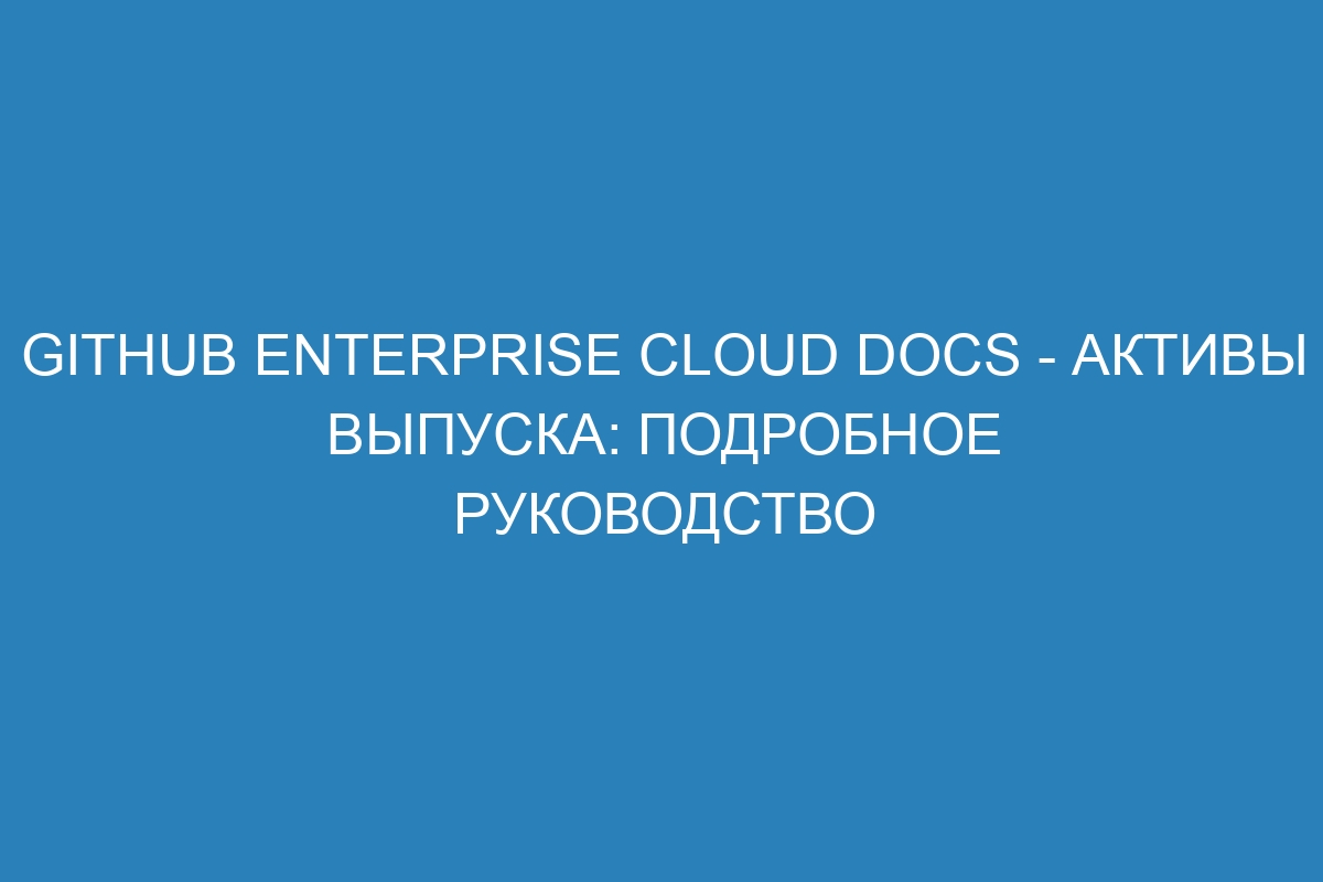 GitHub Enterprise Cloud Docs - активы выпуска: подробное руководство