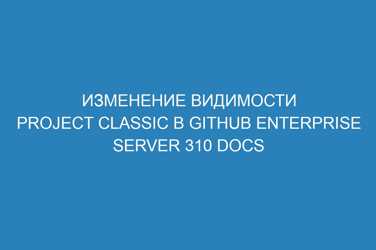 Изменение видимости project classic в GitHub Enterprise Server 310 Docs