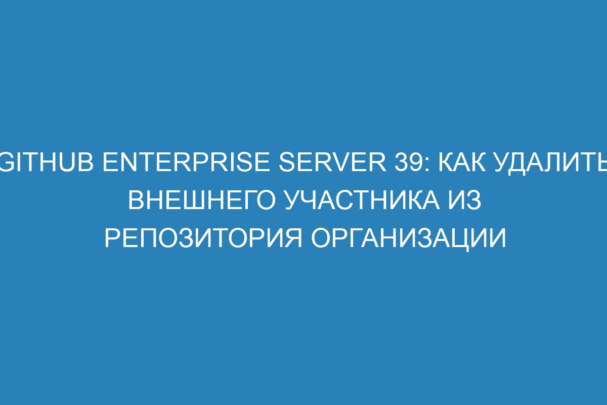 GitHub Enterprise Server 39: как удалить внешнего участника из репозитория организации