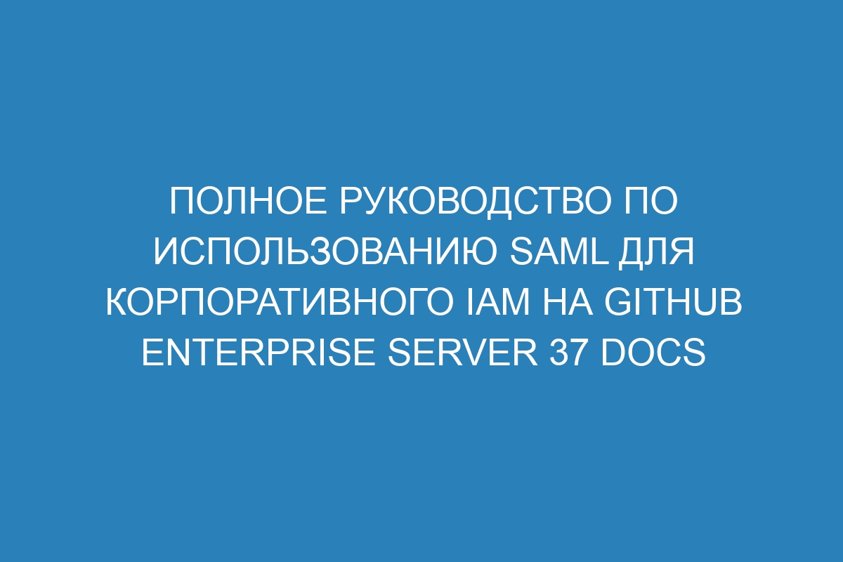 Полное руководство по использованию SAML для корпоративного IAM на GitHub Enterprise Server 37 Docs