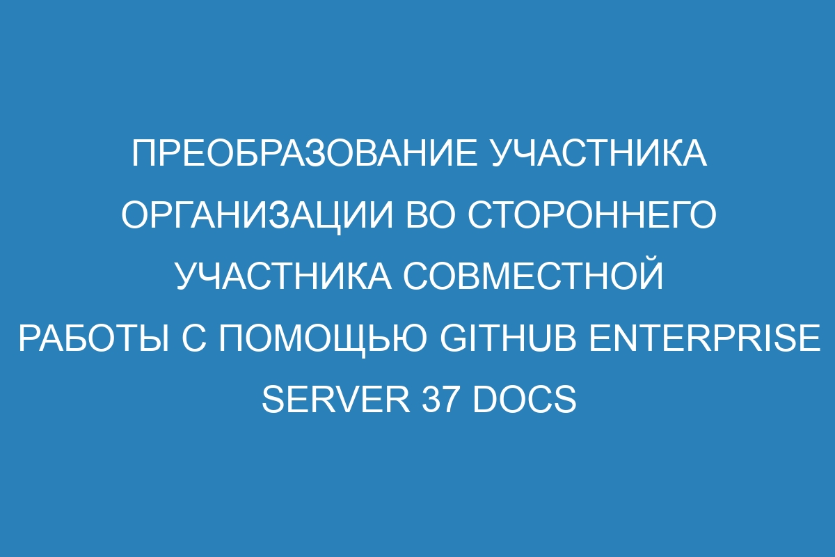 Преобразование участника организации во стороннего участника совместной работы с помощью GitHub Enterprise Server 37 Docs