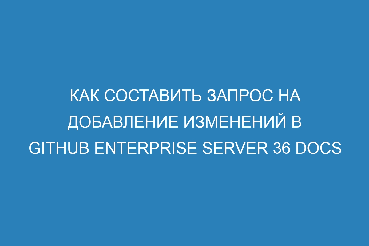 Как составить запрос на добавление изменений в GitHub Enterprise Server 36 Docs