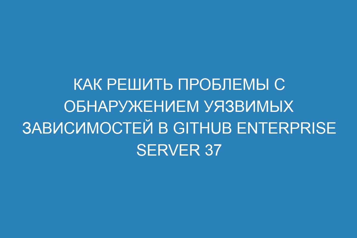 Как решить проблемы с обнаружением уязвимых зависимостей в GitHub Enterprise Server 37