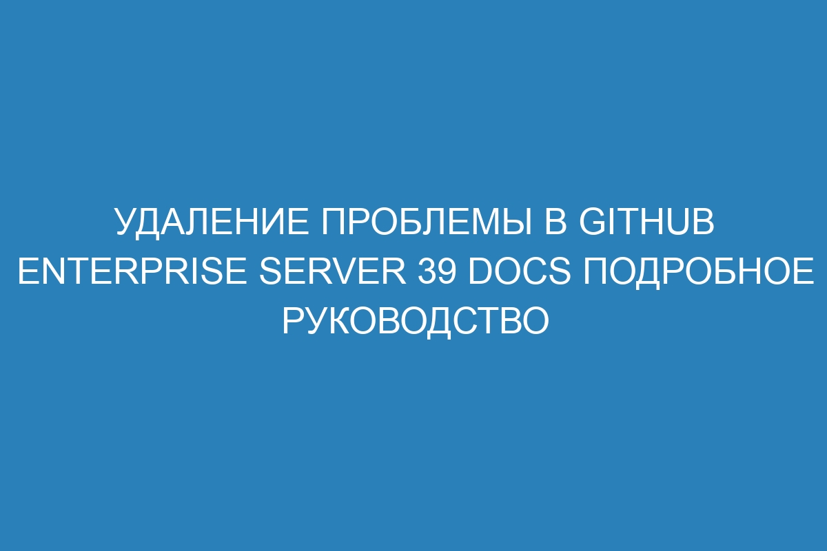 Удаление проблемы в GitHub Enterprise Server 39 Docs подробное руководство