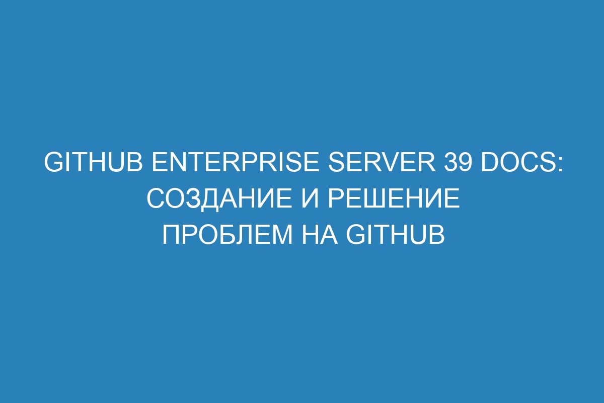 GitHub Enterprise Server 39 Docs: создание и решение проблем на GitHub