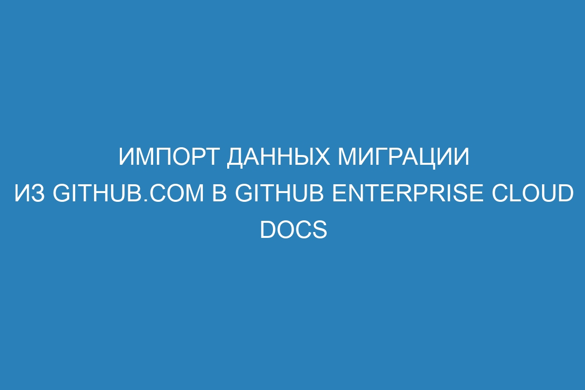 Импорт данных миграции из GitHub.com в GitHub Enterprise Cloud Docs