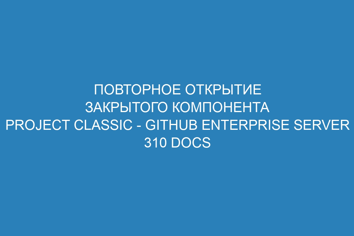 Повторное открытие закрытого компонента Project Classic - GitHub Enterprise Server 310 Docs