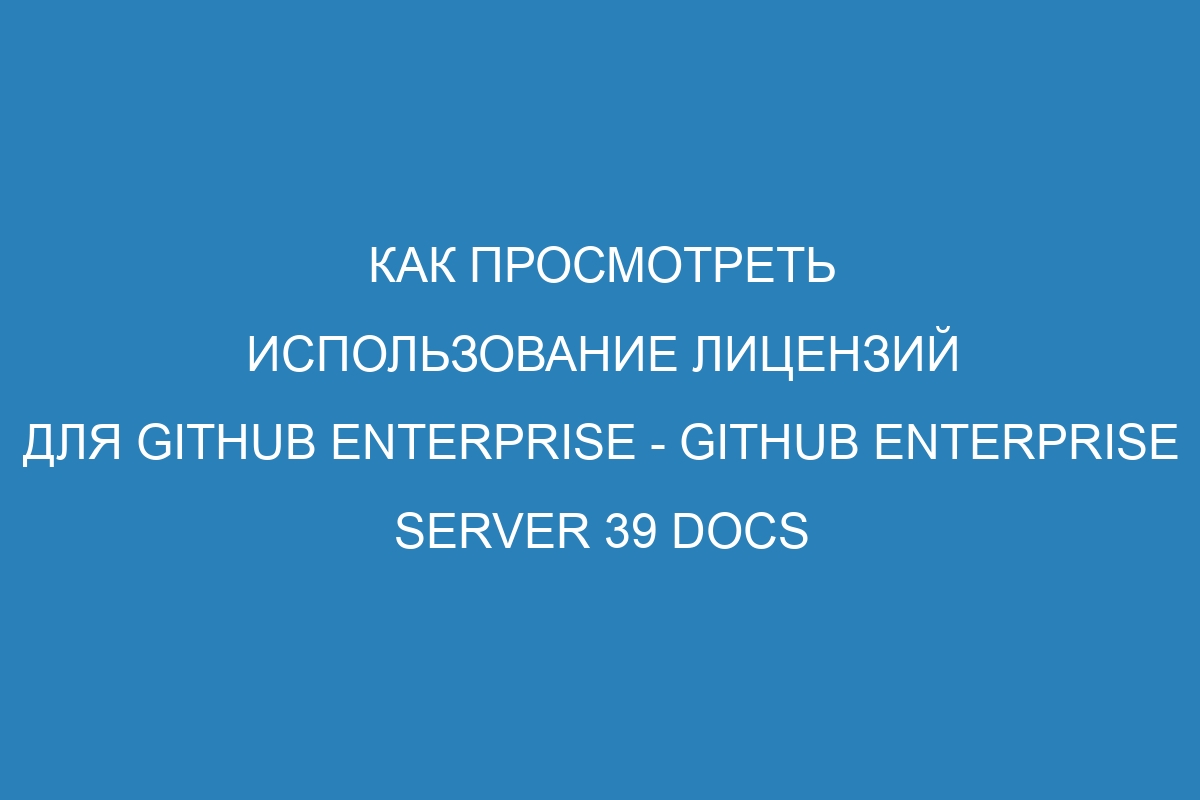 Как просмотреть использование лицензий для GitHub Enterprise - GitHub Enterprise Server 39 Docs