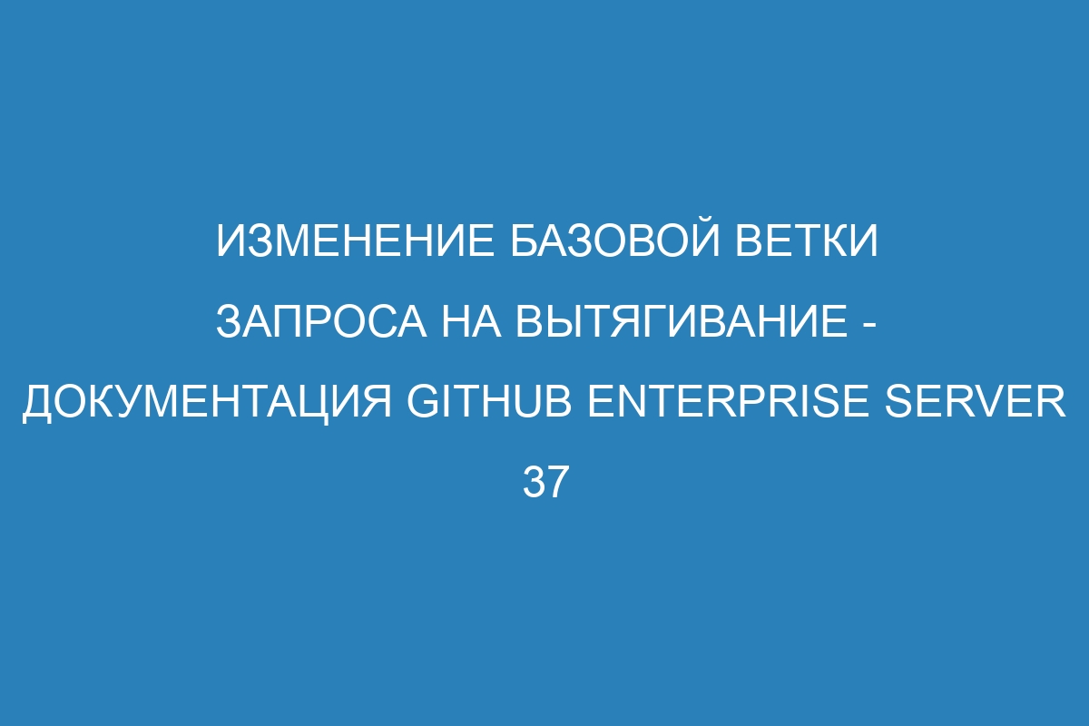 Изменение базовой ветки запроса на вытягивание - документация GitHub Enterprise Server 37