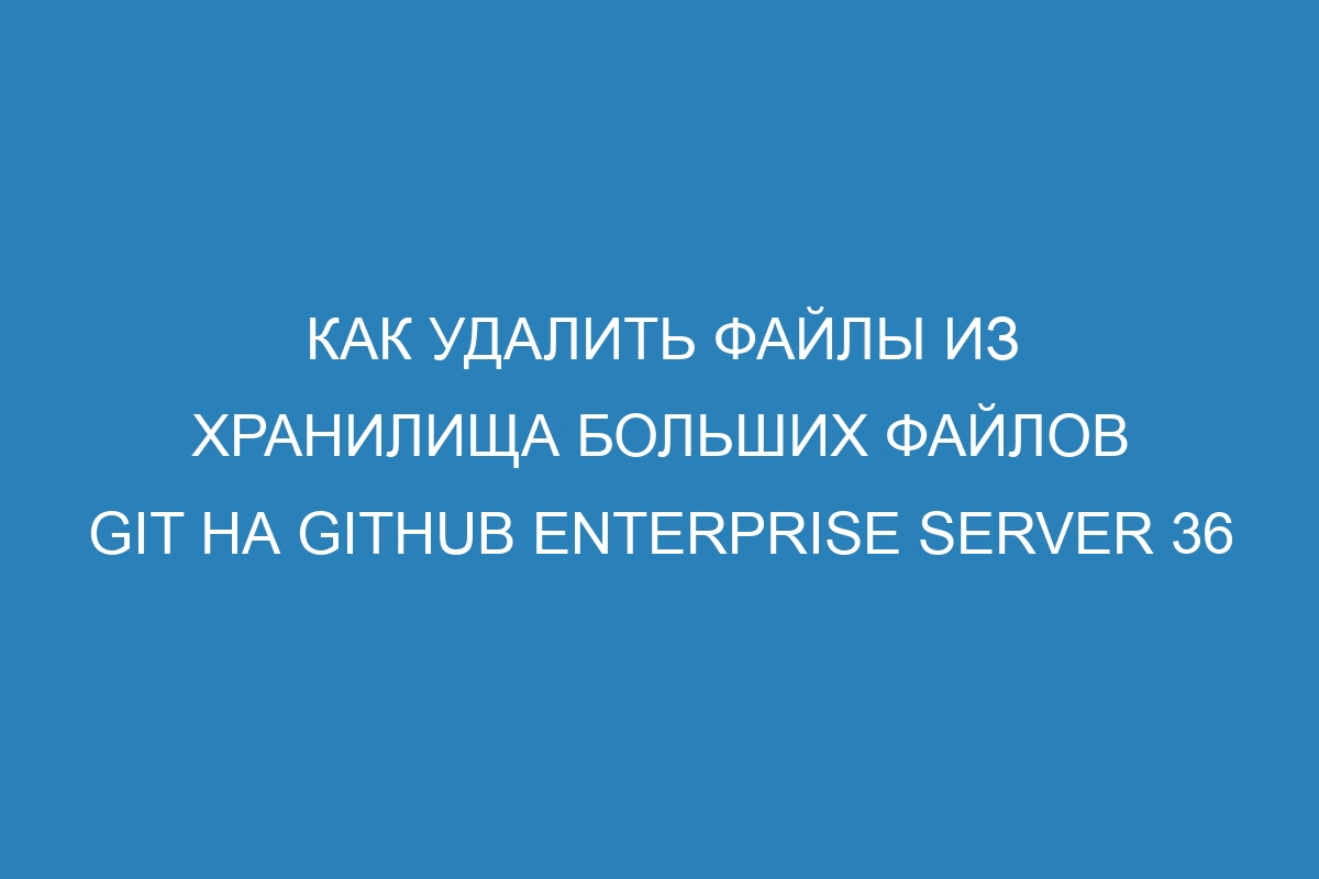 Как удалить файлы из хранилища больших файлов Git на GitHub Enterprise Server 36