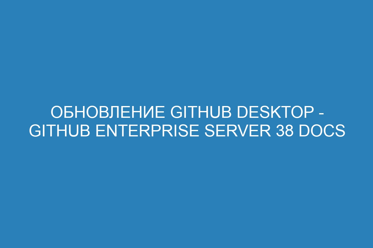 Обновление GitHub Desktop - GitHub Enterprise Server 38 Docs