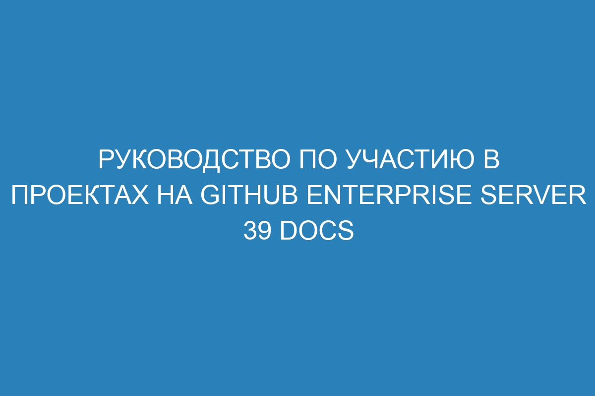 Руководство по участию в проектах на GitHub Enterprise Server 39 Docs