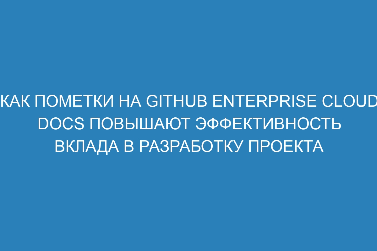 Как пометки на GitHub Enterprise Cloud Docs повышают эффективность вклада в разработку проекта