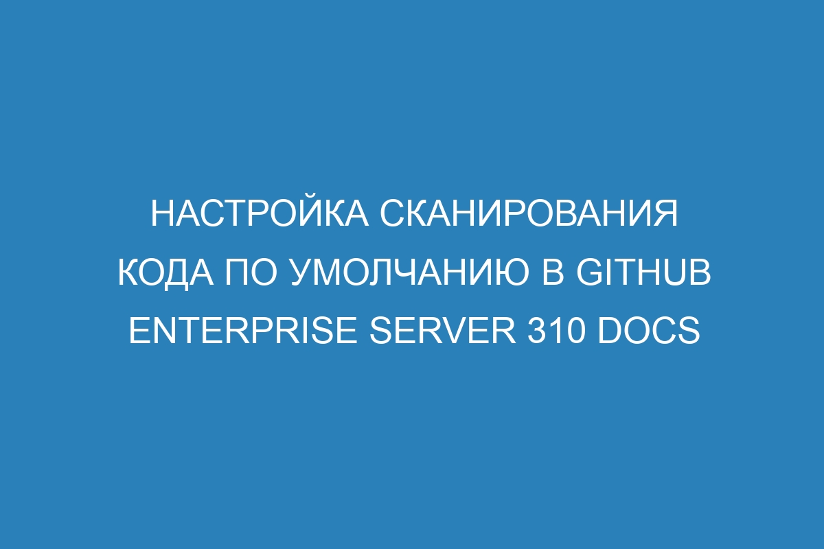 Настройка сканирования кода по умолчанию в GitHub Enterprise Server 310 Docs