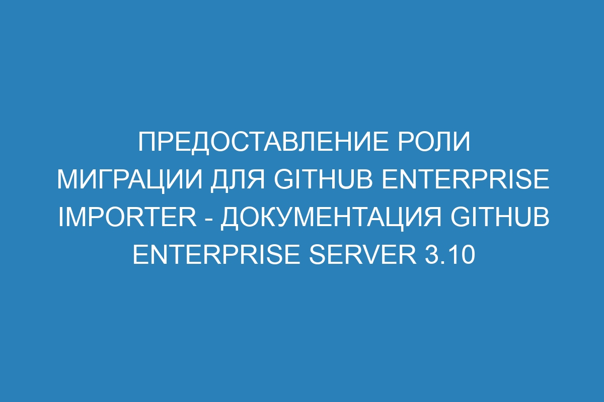 Предоставление роли миграции для GitHub Enterprise Importer - документация GitHub Enterprise Server 3.10