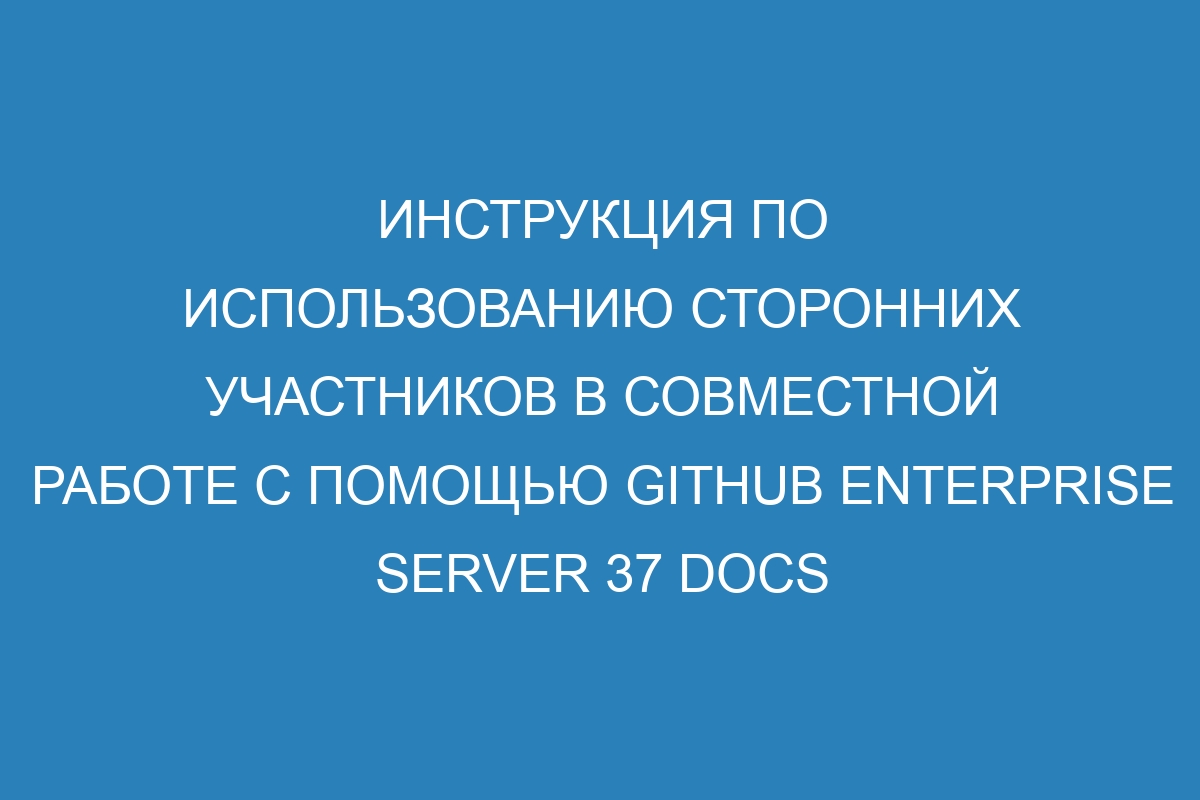 Инструкция по использованию сторонних участников в совместной работе с помощью GitHub Enterprise Server 37 Docs