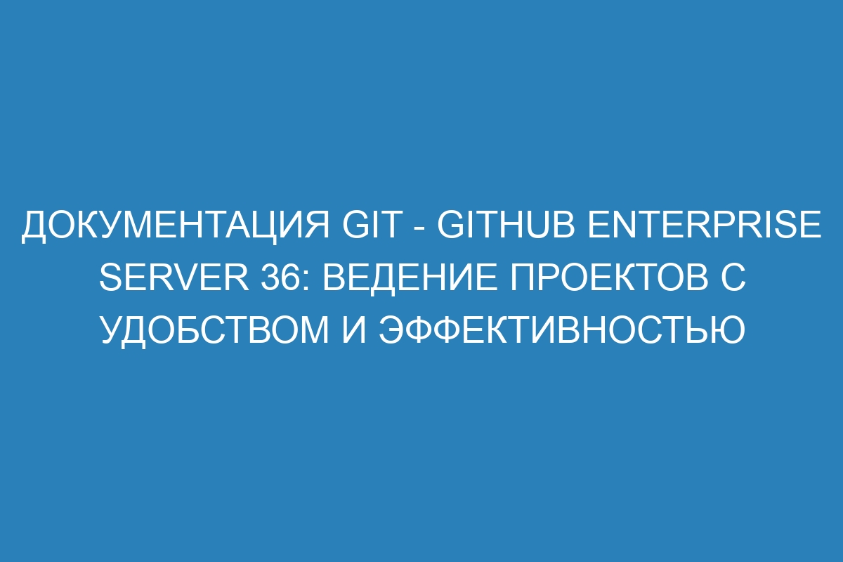 Документация Git - GitHub Enterprise Server 36: ведение проектов с удобством и эффективностью