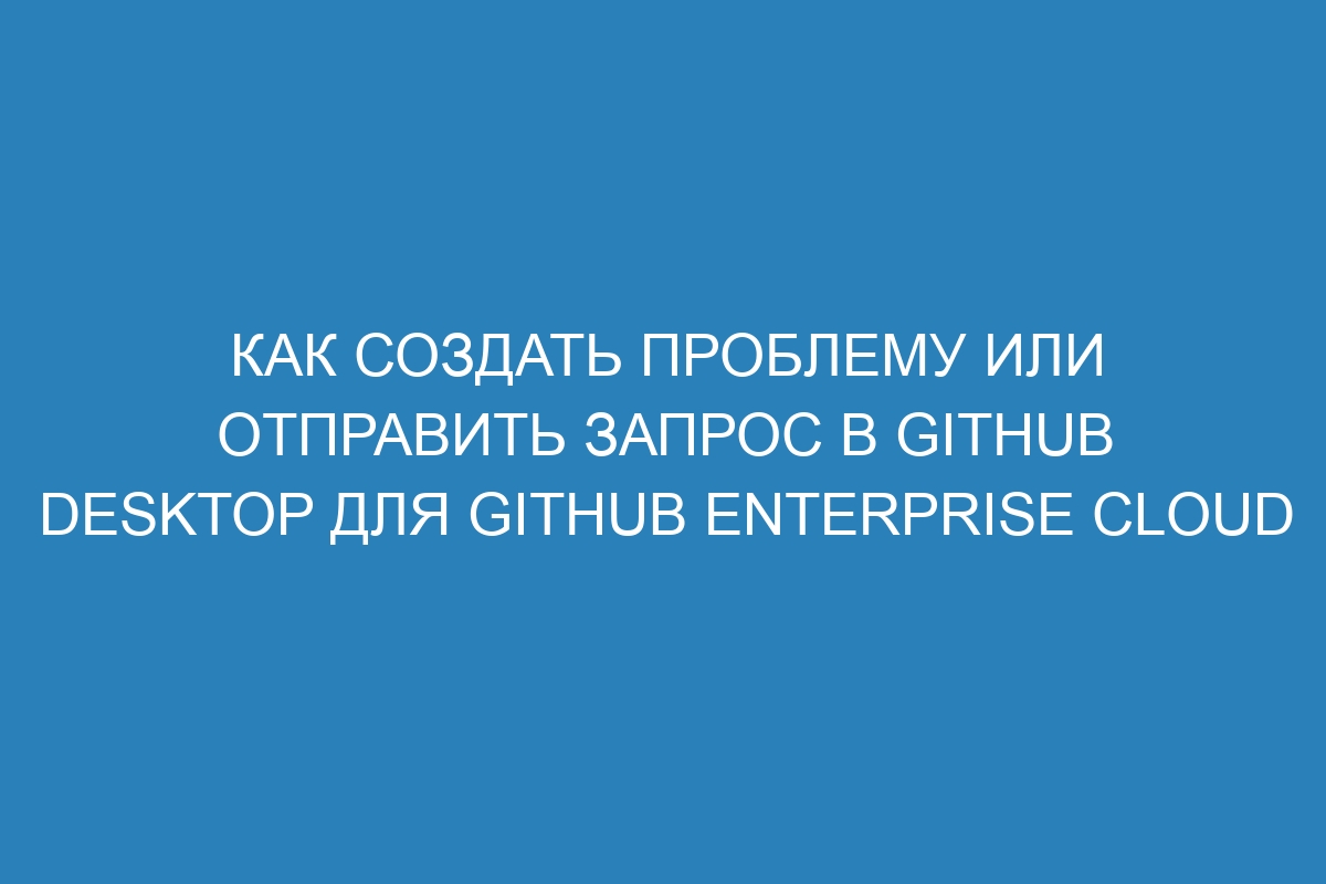 Как создать проблему или отправить запрос в GitHub Desktop для GitHub Enterprise Cloud