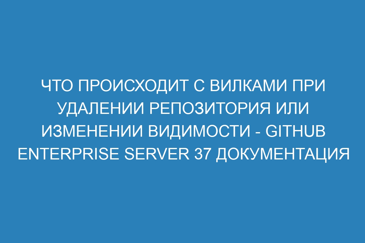 Что происходит с вилками при удалении репозитория или изменении видимости - GitHub Enterprise Server 37 Документация