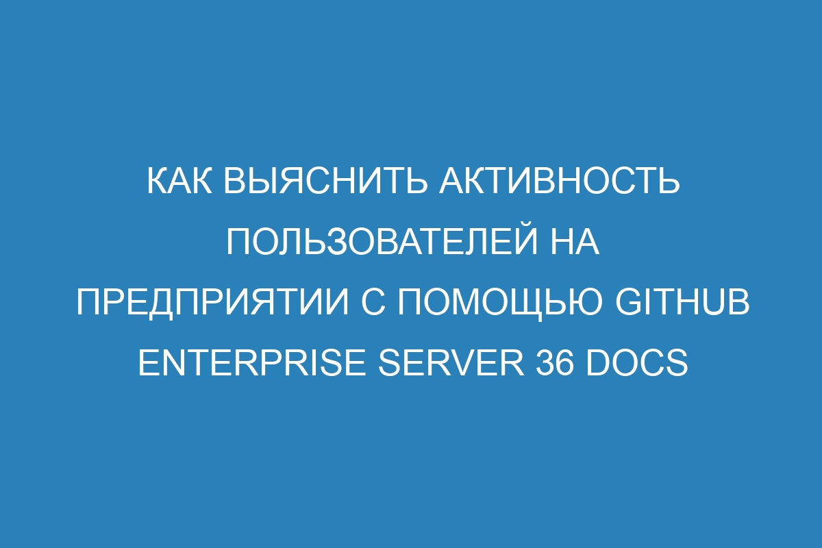 Как выяснить активность пользователей на предприятии с помощью GitHub Enterprise Server 36 Docs