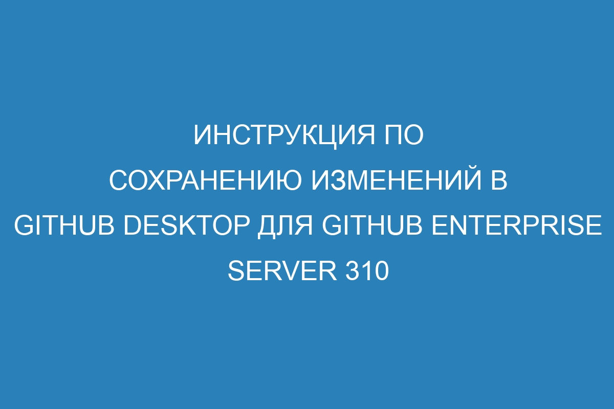 Инструкция по сохранению изменений в GitHub Desktop для GitHub Enterprise Server 310