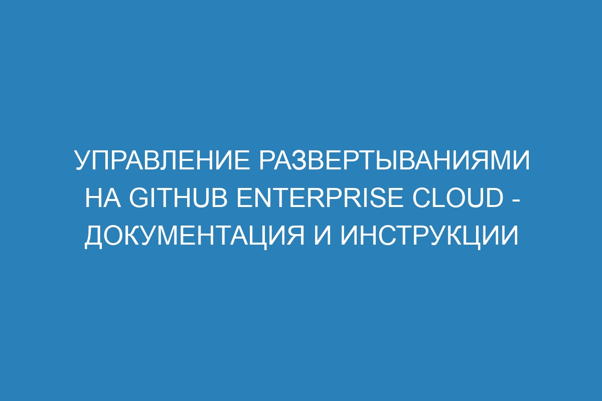 Управление развертываниями на GitHub Enterprise Cloud - документация и инструкции