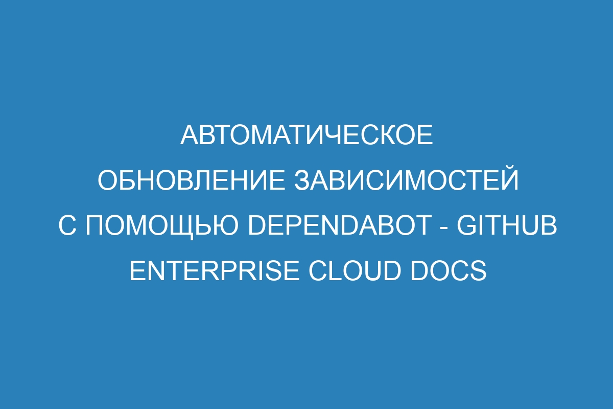 Автоматическое обновление зависимостей с помощью Dependabot - GitHub Enterprise Cloud Docs