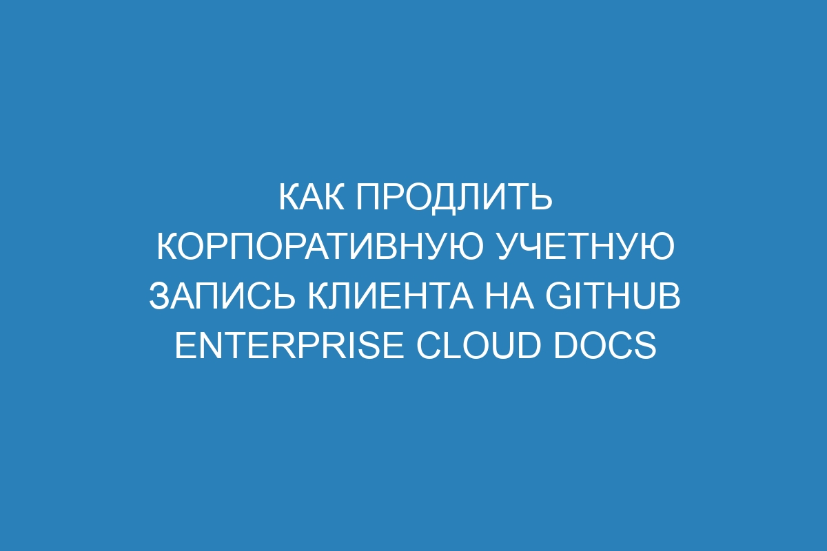 Как продлить корпоративную учетную запись клиента на GitHub Enterprise Cloud Docs