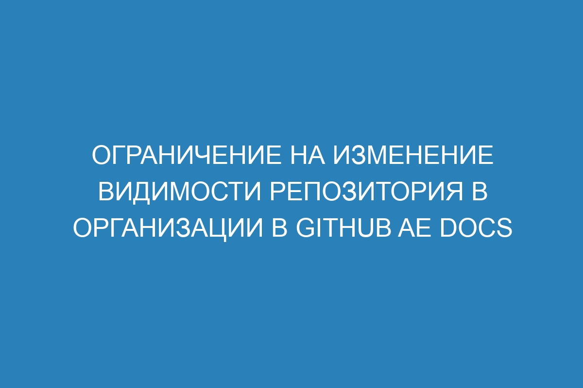 Ограничение на изменение видимости репозитория в организации в GitHub AE Docs