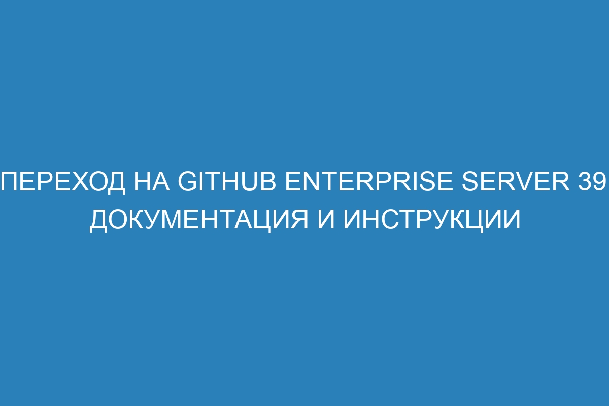 Переход на GitHub Enterprise Server 39: документация и инструкции