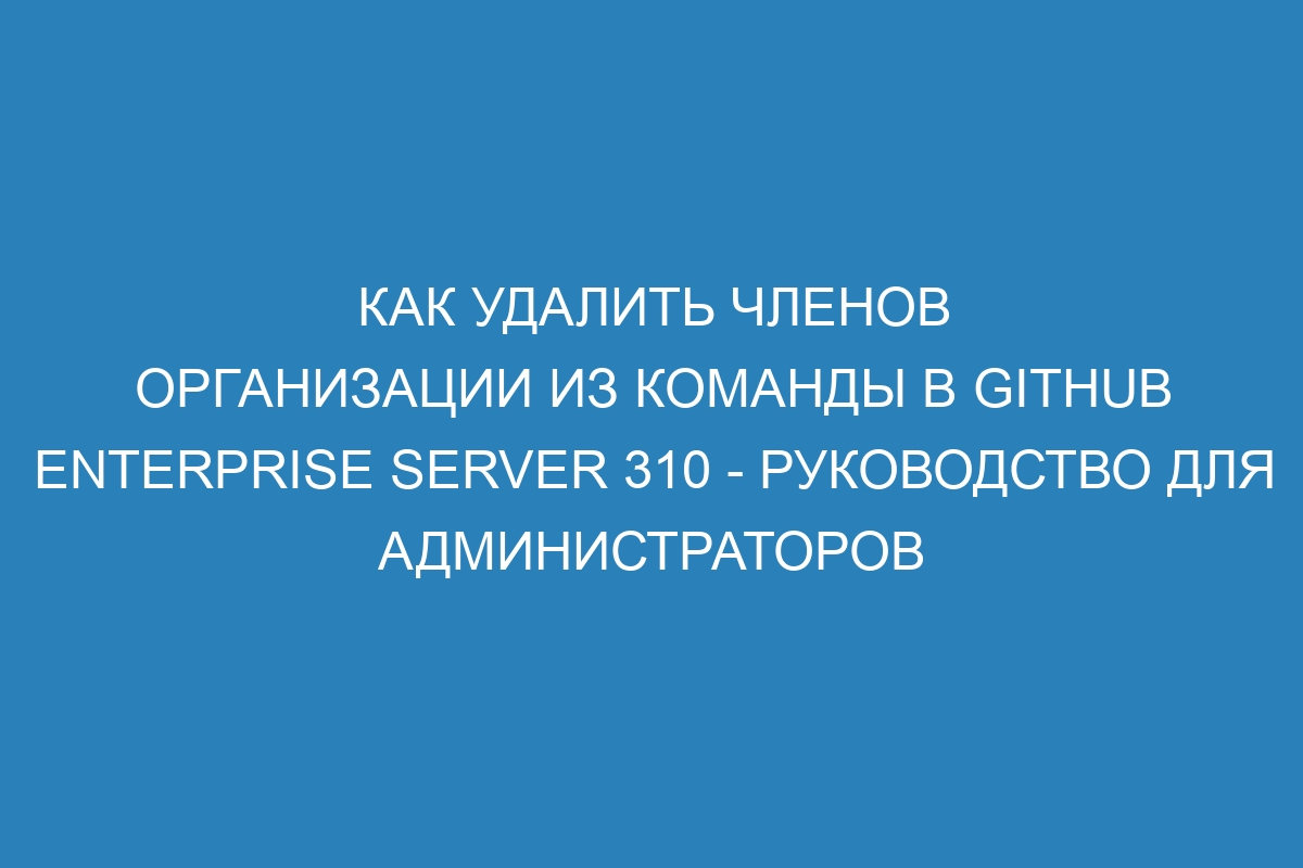 Как удалить членов организации из команды в GitHub Enterprise Server 310 - руководство для администраторов