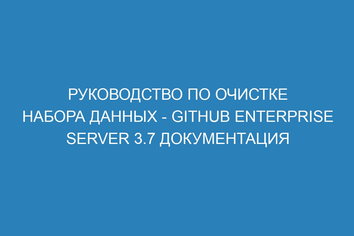Руководство по очистке набора данных - GitHub Enterprise Server 3.7 Документация