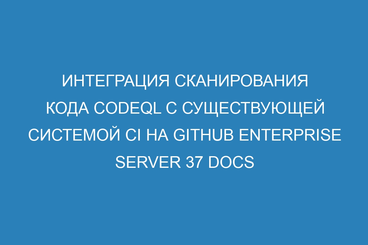 Интеграция сканирования кода CodeQL с существующей системой CI на GitHub Enterprise Server 37 Docs