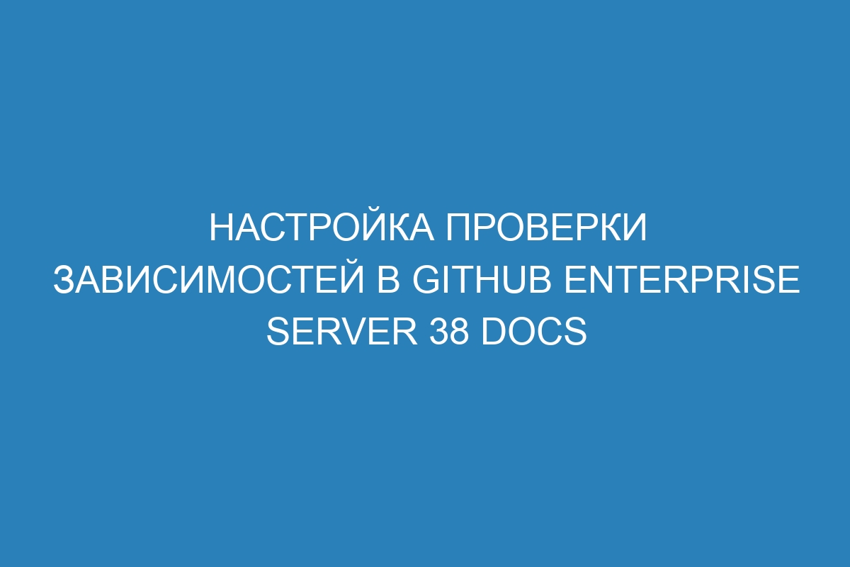 Настройка проверки зависимостей в GitHub Enterprise Server 38 Docs