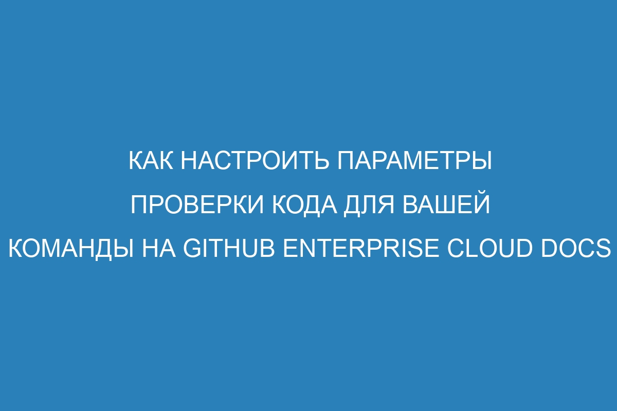 Как настроить параметры проверки кода для вашей команды на GitHub Enterprise Cloud Docs