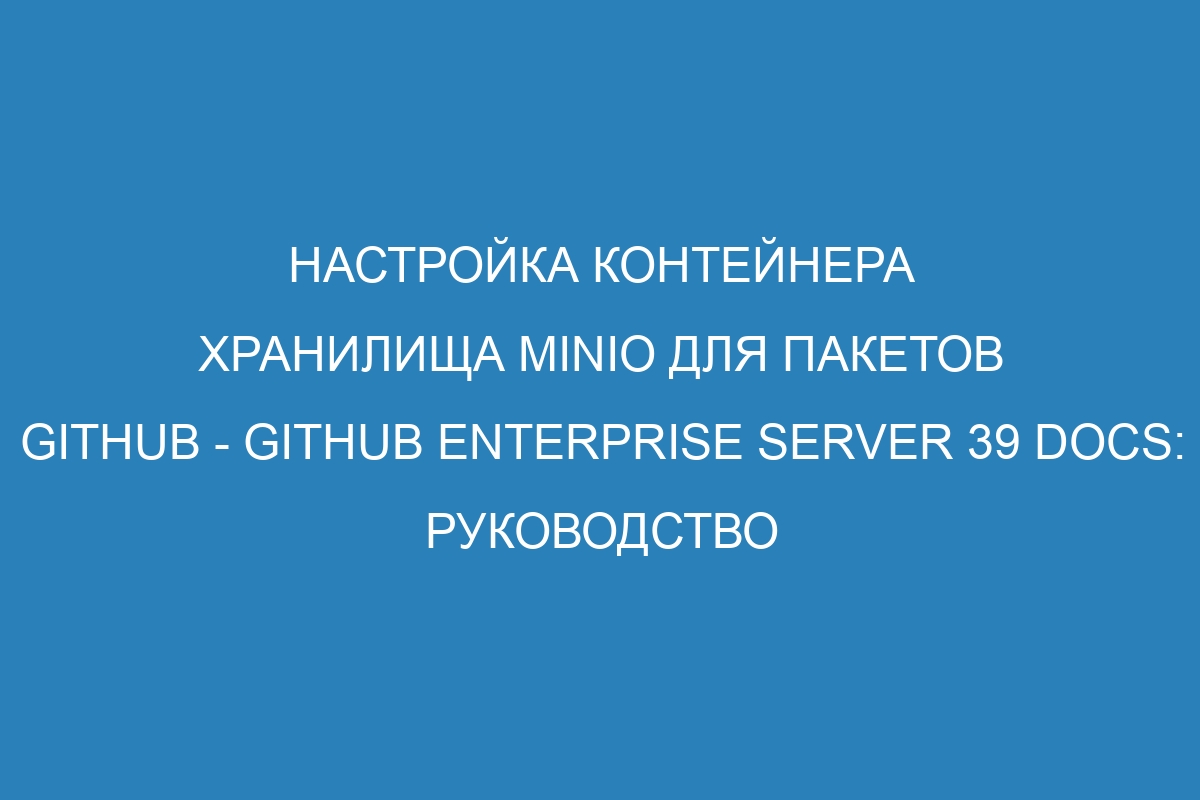 Настройка контейнера хранилища MinIO для пакетов GitHub - GitHub Enterprise Server 39 Docs: руководство